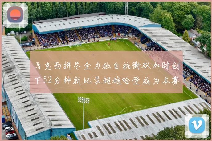 马克西拼尽全力独自抗衡双加时创下52分钟新纪录超越哈登成为本赛季联盟第一