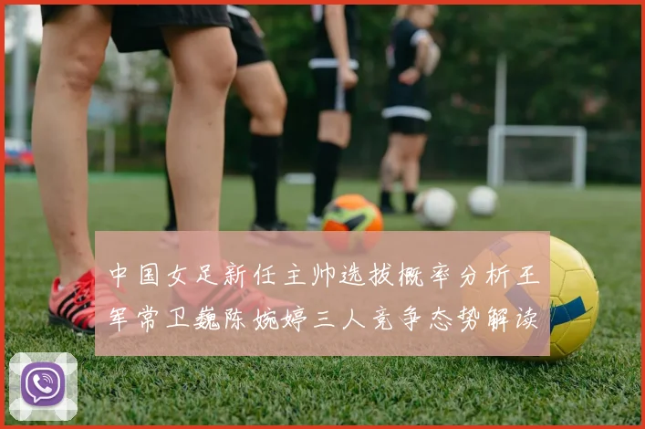 中国女足新任主帅选拔概率分析王军常卫巍陈婉婷三人竞争态势解读