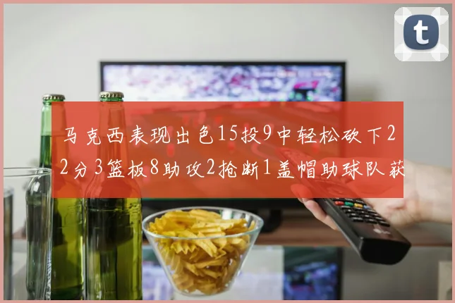 马克西表现出色15投9中轻松砍下22分3篮板8助攻2抢断1盖帽助球队获胜