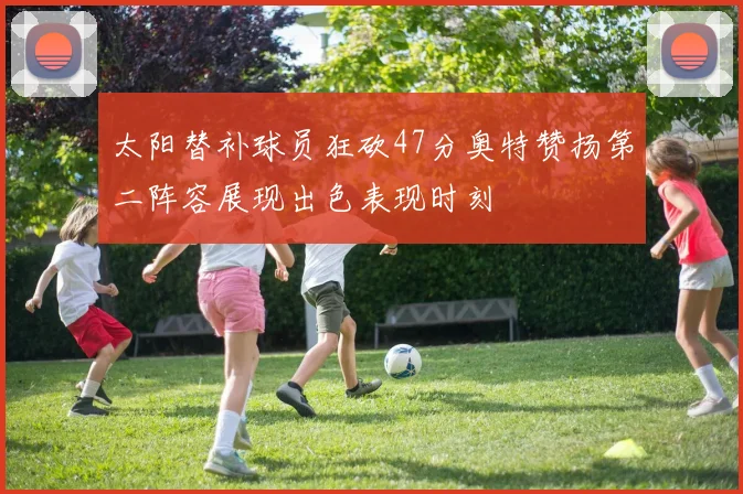 太阳替补球员狂砍47分奥特赞扬第二阵容展现出色表现时刻