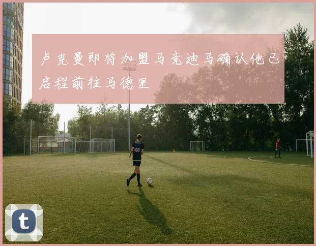 卢克曼即将加盟马竞迪马确认他已启程前往马德里