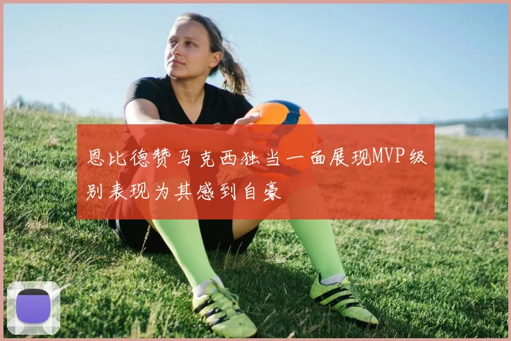 恩比德赞马克西独当一面展现MVP级别表现为其感到自豪