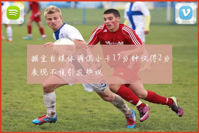 掘金自媒体调侃小卡17分钟仅得2分表现不佳引发热议