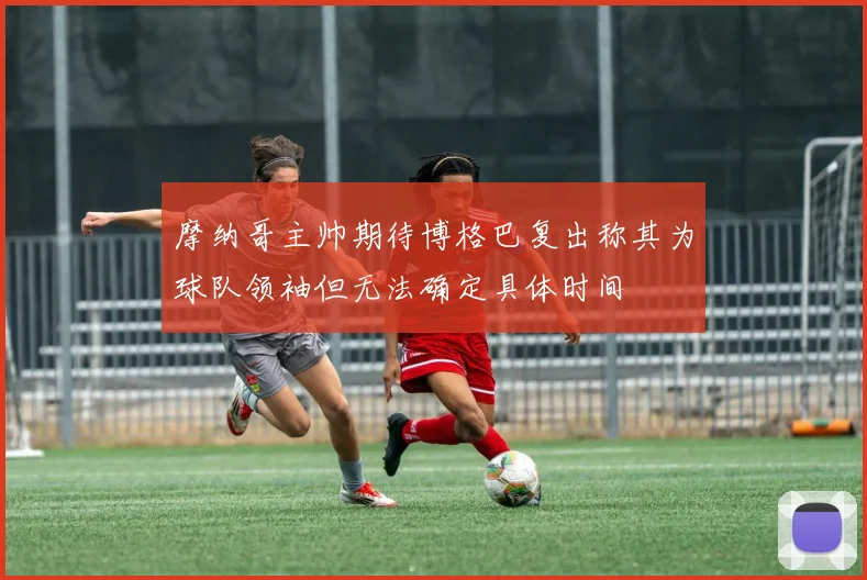 摩纳哥主帅期待博格巴复出称其为球队领袖但无法确定具体时间