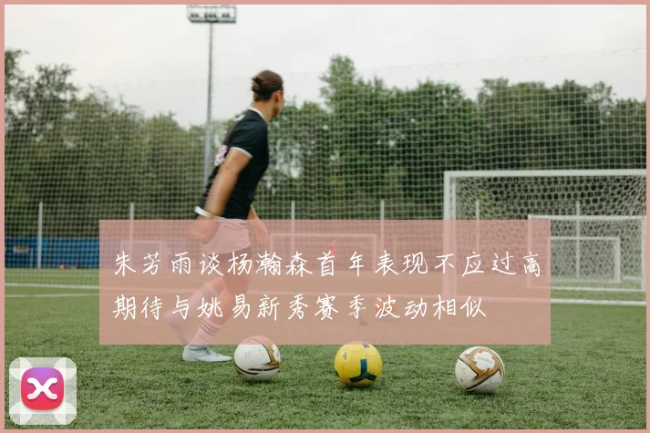 朱芳雨谈杨瀚森首年表现不应过高期待与姚易新秀赛季波动相似
