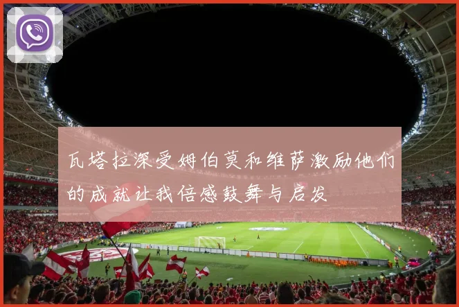 瓦塔拉深受姆伯莫和维萨激励他们的成就让我倍感鼓舞与启发